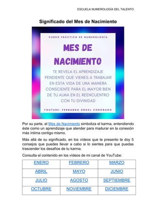 ESCUELA NUMEROLOGÍA DEL TALENTO
Significado del Mes de Nacimiento
Por su parte, el Mes de Nacimiento simboliza el karma, entendiendo
éste como un aprendizaje que atender para madurar en la conexión
más íntima contigo mismo.
Más allá de su significado, en los vídeos que te presento te doy 5
consejos que puedes llevar a cabo si lo sientes para que puedas
trascender los desafíos de tu karma.
Consulta el contenido en los vídeos de mi canal de YouTube:
ENERO FEBRERO MARZO
ABRIL MAYO JUNIO
JULIO AGOSTO SEPTIEMBRE
OCTUBRE NOVIEMBRE DICIEMBRE
 