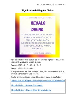 ESCUELA NUMEROLOGÍA DEL TALENTO
Significado del Regalo Divino
Para calcularlo debes sumar los dos últimos dígitos de tu Año de
Nacimiento y reducir a un solo dígitos.
Ejemplo: 1978 = 7 + 8 = 15 = 1 + 5 = 6
Ejemplo: 1983 = 8 + 3 = 11 / 2
El Regalo Divino es una cualidad única, una virtud mayor que te
ayudará a cristalizar tu vida soñada.
Amplía la información en estos vídeos de mi canal de YouTube:
Significado del Regalo Divino según tu fecha de Nacimiento
Regalo Divino y Año de Nacimiento
Regalo Divino = Karma (Mes de Nacimiento)
 