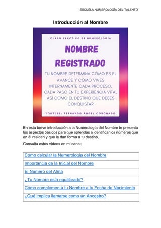ESCUELA NUMEROLOGÍA DEL TALENTO
Introducción al Nombre
En esta breve introducción a la Numerología del Nombre te presento
los aspectos básicos para que aprendas a identificar los números que
en él residen y que le dan forma a tu destino.
Consulta estos vídeos en mi canal:
Cómo calcular la Numerología del Nombre
Importancia de la Inicial del Nombre
El Número del Alma
¿Tu Nombre está equilibrado?
Cómo complementa tu Nombre a tu Fecha de Nacimiento
¿Qué implica llamarse como un Ancestro?
 