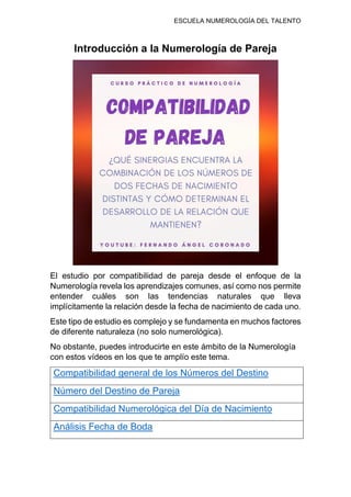 ESCUELA NUMEROLOGÍA DEL TALENTO
Introducción a la Numerología de Pareja
El estudio por compatibilidad de pareja desde el enfoque de la
Numerología revela los aprendizajes comunes, así como nos permite
entender cuáles son las tendencias naturales que lleva
implícitamente la relación desde la fecha de nacimiento de cada uno.
Este tipo de estudio es complejo y se fundamenta en muchos factores
de diferente naturaleza (no solo numerológica).
No obstante, puedes introducirte en este ámbito de la Numerología
con estos vídeos en los que te amplío este tema.
Compatibilidad general de los Números del Destino
Número del Destino de Pareja
Compatibilidad Numerológica del Día de Nacimiento
Análisis Fecha de Boda
 