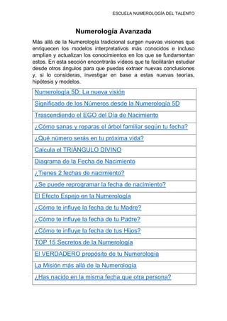 ESCUELA NUMEROLOGÍA DEL TALENTO
Numerología Avanzada
Más allá de la Numerología tradicional surgen nuevas visiones que
enriquecen los modelos interpretativos más conocidos e incluso
amplían y actualizan los conocimientos en los que se fundamentan
estos. En esta sección encontrarás vídeos que te facilitarán estudiar
desde otros ángulos para que puedas extraer nuevas conclusiones
y, si lo consideras, investigar en base a estas nuevas teorías,
hipótesis y modelos.
Numerología 5D: La nueva visión
Significado de los Números desde la Numerología 5D
Trascendiendo el EGO del Día de Nacimiento
¿Cómo sanas y reparas el árbol familiar según tu fecha?
¿Qué número serás en tu próxima vida?
Calcula el TRIÁNGULO DIVINO
Diagrama de la Fecha de Nacimiento
¿Tienes 2 fechas de nacimiento?
¿Se puede reprogramar la fecha de nacimiento?
El Efecto Espejo en la Numerología
¿Cómo te influye la fecha de tu Madre?
¿Cómo te influye la fecha de tu Padre?
¿Cómo te influye la fecha de tus Hijos?
TOP 15 Secretos de la Numerología
El VERDADERO propósito de tu Numerología
La Misión más allá de la Numerología
¿Has nacido en la misma fecha que otra persona?
 