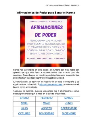 ESCUELA NUMEROLOGÍA DEL TALENTO
Afirmaciones de Poder para Sanar el Karma
Como has aprendido en este curso, el número del mes habla del
aprendizaje que nos lleva a reconectarnos con lo más puro de
nosotros. Sin embargo, en ocasiones existen bloqueos inconscientes
que dificultan este reencuentro con nuestra divinidad.
A continuación, te dejo con los vídeos en los que te comparto y te
explico cómo, trabajando 5 afirmaciones esenciales, puedes sanar el
karma como aprendizaje.
También, si quieres, puedes interiorizar las 5 afirmaciones como
trabajo personal según el mes en el que te encuentres.
ENERO FEBRERO MARZO
ABRIL MAYO JUNIO
JULIO AGOSTO SEPTIEMBRE
OCTUBRE NOVIEMBRE DICIEMBRE
 