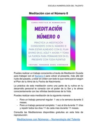 ESCUELA NUMEROLOGÍA DEL TALENTO
Meditación con el Número 0
Puedes realizar un trabajo consciente a través de Meditación Guiada
para trabajar con el Número 0 para volver al presente, más allá del
ruido del pasado, y estar en orden con todo lo que viene para ti según
el Plan de tu Alma de tu Fecha de Nacimiento.
La práctica de esta meditación como una parte de tu rutina en tu
desarrollo personal te conecta con el poder de tu Ser y te alinea
conscientemente con las infinitas bendiciones de la Vida.
Puedes realizar esta meditación de la siguiente manera:
- Para un trabajo personal regular: 1 vez a la semana durante 3
meses.
- Para un trabajo personal completo: 1 vez al día durante 11 días
y repetir todos los días 11 de cada mes durante 11 meses.
Consulta las Meditaciones disponibles gratuitas en esta lista de
reproducción:
Meditaciones con Números – Numerología del Talento
 