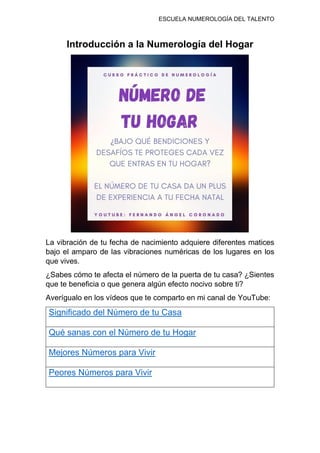 ESCUELA NUMEROLOGÍA DEL TALENTO
Introducción a la Numerología del Hogar
La vibración de tu fecha de nacimiento adquiere diferentes matices
bajo el amparo de las vibraciones numéricas de los lugares en los
que vives.
¿Sabes cómo te afecta el número de la puerta de tu casa? ¿Sientes
que te beneficia o que genera algún efecto nocivo sobre ti?
Averígualo en los vídeos que te comparto en mi canal de YouTube:
Significado del Número de tu Casa
Qué sanas con el Número de tu Hogar
Mejores Números para Vivir
Peores Números para Vivir
 