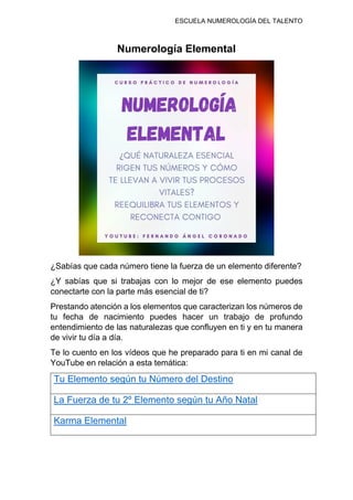 ESCUELA NUMEROLOGÍA DEL TALENTO
Numerología Elemental
¿Sabías que cada número tiene la fuerza de un elemento diferente?
¿Y sabías que si trabajas con lo mejor de ese elemento puedes
conectarte con la parte más esencial de ti?
Prestando atención a los elementos que caracterizan los números de
tu fecha de nacimiento puedes hacer un trabajo de profundo
entendimiento de las naturalezas que confluyen en ti y en tu manera
de vivir tu día a día.
Te lo cuento en los vídeos que he preparado para ti en mi canal de
YouTube en relación a esta temática:
Tu Elemento según tu Número del Destino
La Fuerza de tu 2º Elemento según tu Año Natal
Karma Elemental
 