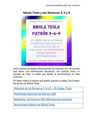 ESCUELA NUMEROLOGÍA DEL TALENTO
Nikola Tesla y los Números 3, 6 y 9
Como hemos estudiado anteriormente, los números son vibraciones
que tienen una determinada frecuencia, una energía única, un
impulso de Vida, un latido que facilita la manifestación en este
Universo.
En estos videos te explico qué patrón guarda el código 3-6-9 según
las teorías de Nikola Tesla.
Secretos de los Números 3, 6 y 9 – El Código Tesla
Significado Espiritual del Número 369
Meditación del Número 369 (Afirmaciones positivas)
Numerología Básica de Nikola Tesla
 