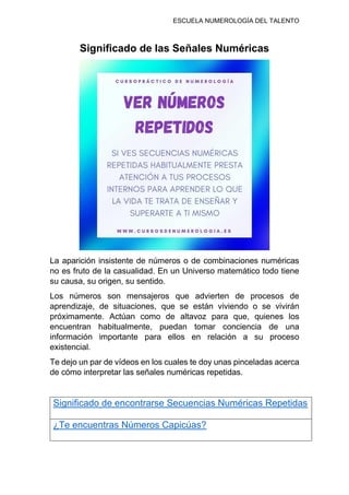 ESCUELA NUMEROLOGÍA DEL TALENTO
Significado de las Señales Numéricas
La aparición insistente de números o de combinaciones numéricas
no es fruto de la casualidad. En un Universo matemático todo tiene
su causa, su origen, su sentido.
Los números son mensajeros que advierten de procesos de
aprendizaje, de situaciones, que se están viviendo o se vivirán
próximamente. Actúan como de altavoz para que, quienes los
encuentran habitualmente, puedan tomar conciencia de una
información importante para ellos en relación a su proceso
existencial.
Te dejo un par de vídeos en los cuales te doy unas pinceladas acerca
de cómo interpretar las señales numéricas repetidas.
Significado de encontrarse Secuencias Numéricas Repetidas
¿Te encuentras Números Capicúas?
 