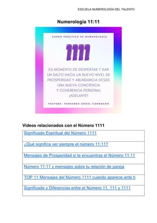 ESCUELA NUMEROLOGÍA DEL TALENTO
Numerología 11:11
Vídeos relacionados con el Número 1111
Significado Espiritual del Número 1111
¿Qué significa ver siempre el número 11:11?
Mensajes de Prosperidad si te encuentras el Número 11:11
Número 11:11 y mensajes sobre tu relación de pareja
TOP 11 Mensajes del Número 1111 cuando aparece ante ti
Significado y Diferencias entre el Número 11, 111 y 1111
 