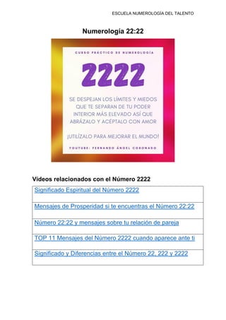 ESCUELA NUMEROLOGÍA DEL TALENTO
Numerología 22:22
Vídeos relacionados con el Número 2222
Significado Espiritual del Número 2222
Mensajes de Prosperidad si te encuentras el Número 22:22
Número 22:22 y mensajes sobre tu relación de pareja
TOP 11 Mensajes del Número 2222 cuando aparece ante ti
Significado y Diferencias entre el Número 22, 222 y 2222
 