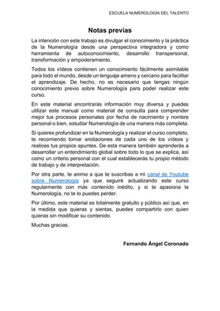 ESCUELA NUMEROLOGÍA DEL TALENTO
Notas previas
La intención con este trabajo es divulgar el conocimiento y la práctica
de la Numerología desde una perspectiva integradora y como
herramienta de autoconocimiento, desarrollo transpersonal,
transformación y empoderamiento.
Todos los vídeos contienen un conocimiento fácilmente asimilable
para todo el mundo, desde un lenguaje ameno y cercano para facilitar
el aprendizaje. De hecho, no es necesario que tengas ningún
conocimiento previo sobre Numerología para poder realizar este
curso.
En este material encontrarás información muy diversa y puedes
utilizar este manual como material de consulta para comprender
mejor tus procesos personales por fecha de nacimiento y nombre
personal o bien, estudiar Numerología de una manera más completa.
Si quieres profundizar en la Numerología y realizar el curso completo,
te recomiendo tomar anotaciones de cada uno de los vídeos y
realices tus propios apuntes. De esta manera también aprenderás a
desarrollar un entendimiento global sobre todo lo que se explica, así
como un criterio personal con el cual establecerás tu propio método
de trabajo y de interpretación.
Por otra parte, te animo a que te suscribas a mi canal de Youtube
sobre Numerología ya que seguiré actualizando este curso
regularmente con más contenido inédito, y si te apasiona la
Numerología, no te lo puedes perder.
Por último, este material es totalmente gratuito y público así que, en
la medida que quieras y sientas, puedes compartirlo con quien
quieras sin modificar su contenido.
Muchas gracias.
Fernando Ángel Coronado
 