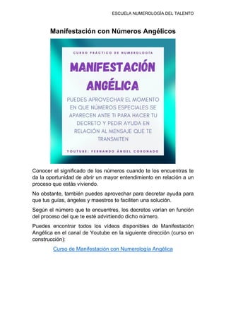 ESCUELA NUMEROLOGÍA DEL TALENTO
Manifestación con Números Angélicos
Conocer el significado de los números cuando te los encuentras te
da la oportunidad de abrir un mayor entendimiento en relación a un
proceso que estás viviendo.
No obstante, también puedes aprovechar para decretar ayuda para
que tus guías, ángeles y maestros te faciliten una solución.
Según el número que te encuentres, los decretos varían en función
del proceso del que te esté advirtiendo dicho número.
Puedes encontrar todos los vídeos disponibles de Manifestación
Angélica en el canal de Youtube en la siguiente dirección (curso en
construcción):
Curso de Manifestación con Numerología Angélica
 