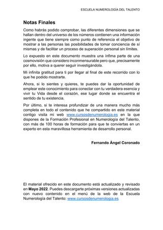 ESCUELA NUMEROLOGÍA DEL TALENTO
Notas Finales
Como habrás podido comprobar, las diferentes dimensiones que se
hallan dentro del universo de los números contienen una información
ingente que tiene siempre como punto de referencia el objetivo de
mostrar a las personas las posibilidades de tomar conciencia de sí
mismas y de facilitar un proceso de superación personal sin límites.
Lo expuesto en este documento muestra una ínfima parte de una
cosmovisión que considero inconmensurable pero que, precisamente
por ello, motiva a querer seguir investigándola.
Mi infinita gratitud para ti por llegar al final de este recorrido con lo
que he podido mostrarte.
Ahora, si lo sientes y quieres, te puedes dar la oportunidad de
emplear este conocimiento para conectar con tu verdadera esencia y
vivir tu Vida desde el corazón, ese lugar donde se encuentra el
sentido de tu existencia.
Por último, si te interesa profundizar de una manera mucho más
completa en todo el contenido que he compartido en este material
contigo visita mi web www.cursosdenumerologia.es en la que
dispones de la Formación Profesional en Numerología del Talento,
con más de 100 horas de formación para que te conviertas en un
experto en esta maravillosa herramienta de desarrollo personal.
Fernando Ángel Coronado
El material ofrecido en este documento está actualizado y revisado
en Mayo 2022. Puedes descargarte próximas versiones actualizadas
con nuevo contenido en el menú de la web de la Escuela
Numerología del Talento: www.cursosdenumerologia.es
 