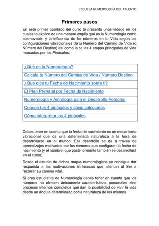 ESCUELA NUMEROLOGÍA DEL TALENTO
Primeros pasos
En este primer apartado del curso te presento unos vídeos en los
cuales te explico de una manera amplia qué es la Numerología como
cosmovisión y la influencia de los números en tu Vida según las
configuraciones vibracionales de tu Número del Camino de Vida (o
Número del Destino) así como la de las 4 etapas principales de vida
marcadas por los Pináculos.
¿Qué es la Numerología?
Calcula tu Número del Camino de Vida / Número Destino
¿Qué dice tu Fecha de Nacimiento sobre ti?
El Plan Prenatal por Fecha de Nacimiento
Numerología y Astrología para el Desarrollo Personal
Conoce tus 4 pináculos y cómo calcularlos
Cómo interpretar los 4 pináculos
Debes tener en cuenta que la fecha de nacimiento es un mecanismo
vibracional que da una determinada naturaleza a la hora de
desarrollarse en el mundo. Ese desarrollo se da a través de
aprendizajes motivados por los números que configuran la fecha de
nacimiento (y el nombre, que posteriormente también se desarrollará
en el curso).
Desde el estudio de dichos mapas numerológicos se consigue dar
respuesta a las motivaciones intrínsecas que alientan al Ser a
recorrer su camino vital.
Si eres estudiante de Numerología debes tener en cuenta que los
números no ofrecen únicamente características personales sino
procesos internos completos que dan la posibilidad de vivir la vida
desde un ángulo determinado por la naturaleza de los mismos.
 