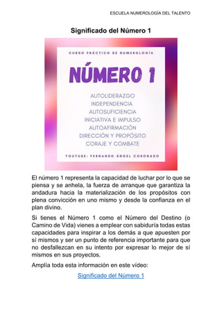 ESCUELA NUMEROLOGÍA DEL TALENTO
Significado del Número 1
El número 1 representa la capacidad de luchar por lo que se
piensa y se anhela, la fuerza de arranque que garantiza la
andadura hacia la materialización de los propósitos con
plena convicción en uno mismo y desde la confianza en el
plan divino.
Si tienes el Número 1 como el Número del Destino (o
Camino de Vida) vienes a emplear con sabiduría todas estas
capacidades para inspirar a los demás a que apuesten por
sí mismos y ser un punto de referencia importante para que
no desfallezcan en su intento por expresar lo mejor de sí
mismos en sus proyectos.
Amplía toda esta información en este vídeo:
Significado del Número 1
 