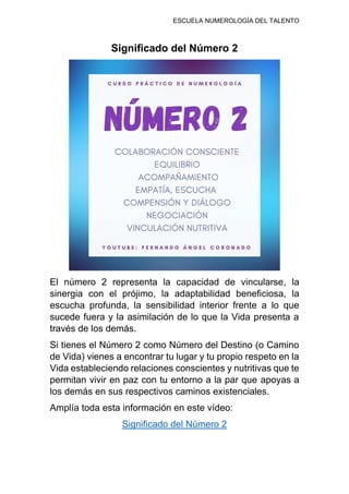 ESCUELA NUMEROLOGÍA DEL TALENTO
Significado del Número 2
El número 2 representa la capacidad de vincularse, la
sinergia con el prójimo, la adaptabilidad beneficiosa, la
escucha profunda, la sensibilidad interior frente a lo que
sucede fuera y la asimilación de lo que la Vida presenta a
través de los demás.
Si tienes el Número 2 como Número del Destino (o Camino
de Vida) vienes a encontrar tu lugar y tu propio respeto en la
Vida estableciendo relaciones conscientes y nutritivas que te
permitan vivir en paz con tu entorno a la par que apoyas a
los demás en sus respectivos caminos existenciales.
Amplía toda esta información en este vídeo:
Significado del Número 2
 