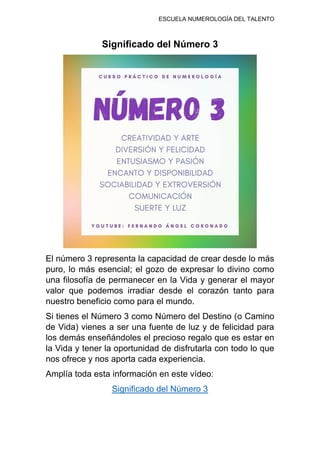 ESCUELA NUMEROLOGÍA DEL TALENTO
Significado del Número 3
El número 3 representa la capacidad de crear desde lo más
puro, lo más esencial; el gozo de expresar lo divino como
una filosofía de permanecer en la Vida y generar el mayor
valor que podemos irradiar desde el corazón tanto para
nuestro beneficio como para el mundo.
Si tienes el Número 3 como Número del Destino (o Camino
de Vida) vienes a ser una fuente de luz y de felicidad para
los demás enseñándoles el precioso regalo que es estar en
la Vida y tener la oportunidad de disfrutarla con todo lo que
nos ofrece y nos aporta cada experiencia.
Amplía toda esta información en este vídeo:
Significado del Número 3
 