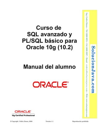  SolucionJava.com




                                                                                                                                              Reproducción prohibida 
  Ing. Cedric Simon – Tel: 2268 0974 – Cel: 8888 2387 – Email:   c e d r i c @ s o l u c i o n j a v a . c o m  – Web: www.solucionjava.com
                PL/SQL básico para



                                                                    Manual del alumno
                 Oracle 10g (10.2)
                 SQL avanzado y
                    Curso de




                                                                                                                                              Versión 1.1
                                                                                                                                              © Copyright  Cédric Simon, 2008
 