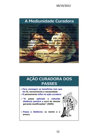 08/10/2012
12
[...] consiste, principalmente, no dom que
possuem certas pessoas de curar pelo simples
toque, pelo olhar, mesmo por um gesto, sem o
concurso de qualquer medicação. [...]
Todos os magnetizadores são mais ou menos
aptos a curar, desde que saibam conduzir-se
convenientemente, ao passo que nos médiuns
curadores a faculdade é espontânea e alguns até
a possuem sem jamais terem ouvido falar de
magnetismo.
Kardec, A. O Livro dos Médiuns, Segunda parte,
Cap 14, item 175
23
Para conseguir os benefícios tem que
ter fé, merecimento e necessidade
O pensamento influi na ação curadora
“O passe aplicado a reduzida
distância penetra a aura do doente
gerando modificações” (NDM)
Passe a distância: (a mente e a
prece)
 