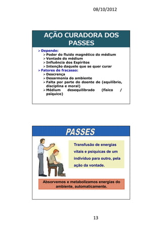08/10/2012
13
Depende:
Poder do fluido magnético do médium
Vontade do médium
Influência dos Espíritos
Intenção daquele que se quer curar
Fatores de fracasso:
Descrença
Desarmonia do ambiente
Falta por parte do doente de (equilíbrio,
disciplina e moral)
Médium desequilibrado (físico /
psíquico)
Transfusão de energias
vitais e psíquicas de um
indivíduo para outro, pela
ação da vontade.
Absorvemos e metabolizamos energias do
ambiente, automaticamente.
 