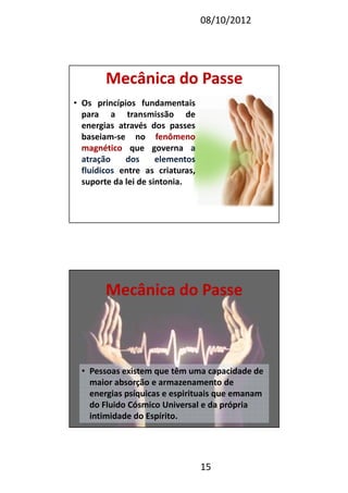 08/10/2012
15
Mecânica do PasseMecânica do Passe
• Os princípios fundamentais
para a transmissão de
energias através dos passes
baseiam-se no fenômenofenômeno
magnéticomagnético que governa aa
atraçãoatração dosdos elementoselementos
fluídicosfluídicos entre as criaturas,
suporte da lei de sintonia.
Mecânica do PasseMecânica do Passe
• Pessoas existem que têm uma capacidade de
maior absorção e armazenamento de
energias psíquicas e espirituais que emanam
do Fluido Cósmico Universal e da própria
intimidade do Espírito.
 