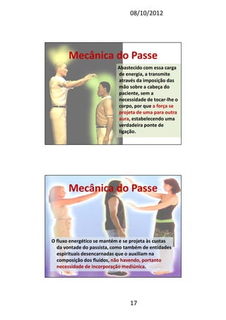 08/10/2012
17
Abastecido com essa carga
de energia, a transmite
através da imposição das
mão sobre a cabeça do
paciente, sem a
necessidade de tocar-lhe o
corpo, por que a força se
projeta de uma para outra
aura, estabelecendo uma
verdadeira ponte de
ligação.
Mecânica do PasseMecânica do Passe
Mecânica do PasseMecânica do Passe
O fluxo energético se mantém e se projeta às custas
da vontade do passista, como também de entidades
espirituais desencarnadas que o auxiliam na
composição dos fluídos, não havendo, portantonão havendo, portanto
necessidade de incorporação mediúnicanecessidade de incorporação mediúnica.
 