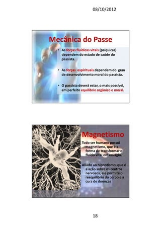 08/10/2012
18
Mecânica do PasseMecânica do Passe
• As forças fluídicas vitaisforças fluídicas vitais (psíquicas)
dependem do estado de saúde do
passista.
• As forças espirituaisforças espirituais dependem do grau
de desenvolvimento moral do passista.
• O passista deverá estar, o mais possível,
em perfeito equilíbrio orgânico e moralequilíbrio orgânico e moral.
MagnetismoMagnetismo
Todo ser humano possui
magnetismo, que é a
forma de transformar o
fluido vital em energia.
Aliado ao hipnotismo, que é
a ação sobre os centros
nervosos, ele permite o
reequilíbrio do corpo e a
cura de doenças
 