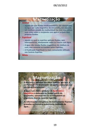 08/10/2012
19
MagnetizaçãoMagnetização
• Animal
– aquela em que fluidos medicamentosos são adicionados
na água por ação magnética do encarnado, em especial,
um médium dotado da mediunidade de cura, que coloca
suas mãos sobre o recipiente com água e projeta seus
próprios fluidos.
• Espiritual
– aquela na qual os espíritos aplicam fluidos, sem
intermediários, diretamente sobre os frascos com água.
– A água não recebe fluidos magnéticos do médium de
cura, mas somente os trazidos pelos Espíritos.
– A Fluidicação Espiritual é a mais comumente utilizada
nos Centros Espíritas.
• Mista
MagnetizaçãoMagnetização
• O processo é invisível aos olhos mortais, por isso, a
confiança e a fé do paciente são partes essenciais nos
efeitos do tratamento.
• A água é um ótimo condutor de força eletro-
magnética e absorverá os fluidos sobre ela
projetados, conserva-los-á e os transmitirá ao
organismo doente, quando ingerida.
• As informações energéticas do medicamento ficariam
gravadas na memória quântica da molécula da
água...
 