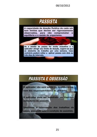 08/10/2012
25
A capacidade de doação fluídica de cada um
tem limites que devem ser rigorosamente
observados, para não comprometer o
equilíbrio e a saúde do organismo.
A capacidade de doação fluídica de cada um
tem limites que devem ser rigorosamente
observados, para não comprometer o
equilíbrio e a saúde do organismo.
Se a sessão de passes for muito exaustiva e o
aplicador atingir seu limite de doação, sugere-se que
se abstenha do trabalho por uma semana. Caso
contrário poderá voltar a aplicar passes com dois ou
três dias de intervalo.
Se a sessão de passes for muito exaustiva e o
aplicador atingir seu limite de doação, sugere-se que
se abstenha do trabalho por uma semana. Caso
contrário poderá voltar a aplicar passes com dois ou
três dias de intervalo.
O aplicador não está isento de desequilíbrios,
nem das responsabilidades do pretérito.
O aplicador pode ser assediado por Espíritos
cobradores do passado.
Inevitável a interrupção dos trabalhos do
passe, passando este à condição de assistido.
 