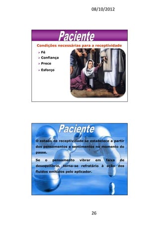 08/10/2012
26
Condições necessárias para a receptividade
Fé
Confiança
Prece
Esforço
O estado de receptividade se estabelece a partir
dos pensamentos e sentimentos no momento do
passe.
Se o pensamento vibrar em faixa de
desequilíbrio, torna-se refratário à ação dos
fluidos emitidos pelo aplicador.
 