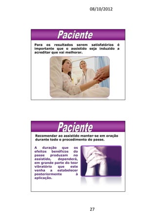 08/10/2012
27
Para os resultados serem satisfatórios é
importante que o assistido seja induzido a
acreditar que vai melhorar.
Recomendar ao assistido manter-se em oração
durante todo o procedimento do passe.
A duração que os
efeitos benéficos do
passe produzam no
assistido, dependerá,
em grande parte do teor
vibratório que este
venha a estabelecer
posteriormente à
aplicação.
 