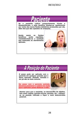 08/10/2012
28
Se o assistido cultiva comportamento frívolo e
desequilibrado, a ação benéfica dissipa-se rapidamente
por conta dos novos fluidos deletérios produzidos por ele,
além dos que são captados do ambiente.
Sendo assim os fluidos
benéficos serão repelidos,
restabelecendo-se a condição
que antecedia ao atendimento
aplicado.
O passe pode ser aplicado com o
paciente em qualquer posição que o
deixe relaxado. Deitado, sentado e
em pé são as mais comuns.
No passe com o paciente sentado,
devemos posicionar a cadeira de modo
que o aplicador possa deslocar a mão.
Atentar para que o assistido, se desvencilhe de objetos,
tais como: bolsas, guarda-chuvas, pacotes, etc., coloque-
se na posição indicada e fique o mais descontraído
possível.
 