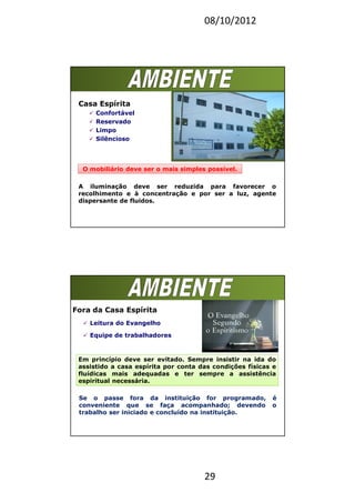 08/10/2012
29
Casa Espírita
Confortável
Reservado
Limpo
Silêncioso
O mobiliário deve ser o mais simples possível.
A iluminação deve ser reduzida para favorecer o
recolhimento e à concentração e por ser a luz, agente
dispersante de fluidos.
Fora da Casa Espírita
Leitura do Evangelho
Equipe de trabalhadores
Em princípio deve ser evitado. Sempre insistir na ida do
assistido a casa espírita por conta das condições físicas e
fluídicas mais adequadas e ter sempre a assistência
espiritual necessária.
Se o passe fora da instituição for programado, é
conveniente que se faça acompanhado; devendo o
trabalho ser iniciado e concluído na instituição.
 