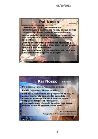 08/10/2012
3
Pai Nosso
O erro de um irmão, examinado nos
fundamentos, é igualmente nosso, porque somos
componentes imperfeitos de uma sociedade
menos perfeita, gerando causas perigosas e, por
isso, tragédias e falhas dos outros afetam-nos
por dentro.
Quando entendemos semelhante realidade o
"império do eu" passa a incorporar-se por célula
bendita à vida santificante.
Sem amor a Deus e à Humanidade, não estamos
suficientemente seguros na oração.
5
Emanuel
Pai Nosso
Pai nosso... - disse Jesus para começar.
Pai do Universo... Nosso mundo...
Sem nos associarmos aos propósitos do Pai, na
pequenina tarefa que nos foi permitido
executar, nossa prece será, muitas vezes,
simples repetição do "eu quero",
invariavelmente cheio de desejos, mas quase
sempre vazio de sensatez e de amor.
Do livro Fonte Viva.
Psicografia de Francisco Cândido Xavier.
6
Emanuel
 