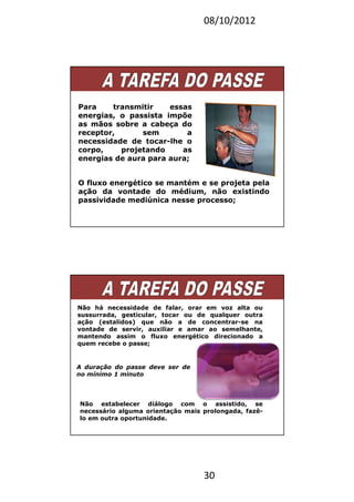 08/10/2012
30
Para transmitir essas
energias, o passista impõe
as mãos sobre a cabeça do
receptor, sem a
necessidade de tocar-lhe o
corpo, projetando as
energias de aura para aura;
O fluxo energético se mantém e se projeta pela
ação da vontade do médium, não existindo
passividade mediúnica nesse processo;
Não há necessidade de falar, orar em voz alta ou
sussurrada, gesticular, tocar ou de qualquer outra
ação (estalidos) que não a de concentrar-se na
vontade de servir, auxiliar e amar ao semelhante,
mantendo assim o fluxo energético direcionado a
quem recebe o passe;
Não estabelecer diálogo com o assistido, se
necessário alguma orientação mais prolongada, fazê-
lo em outra oportunidade.
A duração do passe deve ser de
no mínimo 1 minuto
 