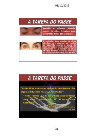 08/10/2012
31
Assistido e aplicador deverão
manter os olhos fechados, para
tornar mais fácil a concentração.
O aplicador deve manter os olhos
abertos, para observar as reações
do assistido quanto a sinais de
incorporação; e nesta circunstância
recomendá-lo a manter os olhos
abertos devendo iniciar de imediato
os processos indicados para tal fim.
“As técnicas usadas na aplicação dos passes têm
alguma influência nos seus resultados?
- Toda técnica é um contributo especializado
para mais rapidamente se alcançar uma
finalidade.”
Franco, D. P., Terapia pelos Passes,
pag. 106
 