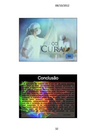 08/10/2012
32
63
“ O aplicador de passes não é um ser de outro planeta,
mas para se dizer terráqueo, não precisa assimilar os
defeitos e equívocos da sociedade. Ajamos e vivamos o
mais natural possível; usemos tudo o que a Natureza nos
põe à disposição; busquemos uma harmonia integral.
Para isso, importa não considerar: a matéria superior ao
Espírito; a inferioridade como dependência natural do ser
humano; o trabalho como uma punição. Aqui estamos
tão-só para evoluir; ajudando, servindo, amando,
perdoando, compreendendo, renunciando... Se erramos,
isso não é condição de evolução; é tropeço que interessa
seja superado. E se conhecemos nossos erros, não
esperemos novas oportunidades de correção pois ela já
existe, aqui, já! Afinal, quanto tempo já perdemos?
Quão melhor já poderíamos vir servindo há mais
tempo?”
Jacob Melo
 