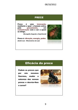 08/10/2012
9
PRECE
Prece é uma invocação,
mediante a qual o homem entra,
pelo pensamento, em
comunicação com o ser a quem
se dirige.
(Evangelho Segundo o Espiritismo)
Prece é vibração, energia, poder.
(André Luiz – Missionários da Luz)
Podem as preces que
por nós mesmos
fizermos, mudar a
natureza das nossas
provas e desviar-lhes
o curso?
Eficácia da prece
 