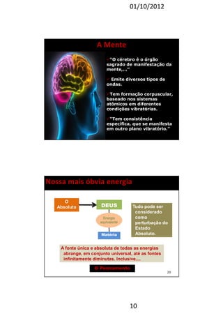 01/10/2012 
10 
A Mente 
“O cérebro é o órgão 
sagrado de manifestação da 
mente,...” 
 Emite diversos tipos de 
ondas. 
Tem formação corpuscular, 
baseado nos sistemas 
atômicos em diferentes 
condições vibratórias. 
“Tem consistência 
específica, que se manifesta 
em outro plano vibratório.” 
19 
20 
Nossa mais óbvia energia 
O 
Absoluto 
Matéria 
A fonte única e absoluta de todas as energias 
abrange, em conjunto universal, até as fontes 
infinitamente diminutas. Inclusive.... 
O Pensamento 
Tudo pode ser 
considerado 
como 
perturbação do 
Estado 
Absoluto. 
DEUS 
 