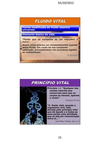 01/10/2012 
Forma modificada ddoo fflluuiiddoo ccóóssmmiiccoo 
uunniivveerrssaall.. 
EElleemmeennttoo bbáássiiccoo ddaa vviiddaa.. 
“Fluido que se transmite de um indivíduo a 
outro”. 
Nosso corpo precisa ser constantemente suprido 
deste fluido, em razão da sua constante 
utilização, principalmente nos processos ligados 
ao metabolismo. 
15 
A Genêse 
29 
Princípio = “Qualquer das 
causas naturais que 
concorrem para que os 
corpos se movam, operem 
e vivam” 
Dicionário On-line. 
“O fluido vital, quando o 
organismo vive, está 
ativado pelo princípio vital 
que dá àquele e a todas as 
suas partes uma atividade 
que as põe em comunicação 
entre si... ” 
Jacob Melo, O Passe, item 1.2.1 
30 
 
