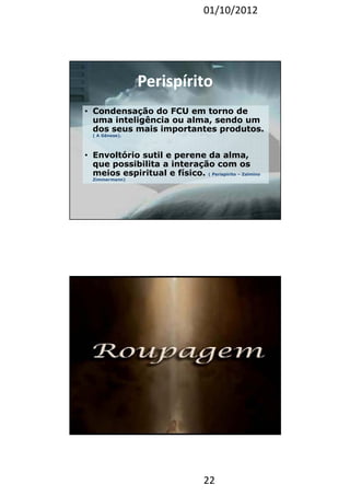 01/10/2012 
• Condensação do FCU em torno de 
uma inteligência ou alma, sendo um 
dos seus mais importantes produtos. 
22 
( A Gênese). 
• Envoltório sutil e perene da alma, 
que possibilita a interação com os 
meios espiritual e físico. ( Perispírito – Zalmino 
Zimmermann) 
PPeerriissppíírriittoo 
44 
 