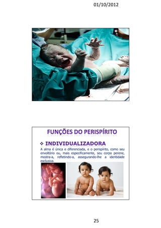 01/10/2012 
A alma é única e diferenciada, e o perispírito, como seu 
envoltório ou, mais especificamente, seu corpo perene, 
mostra-a, refletindo-a, assegurando-lhe a identidade 
exclusiva. 
25 
 