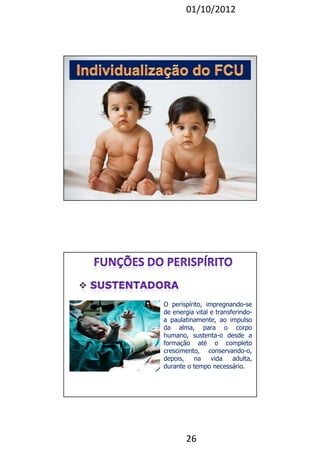 01/10/2012 
O perispírito, impregnando-se 
de energia vital e transferindo-a 
paulatinamente, ao impulso 
da alma, para o corpo 
humano, sustenta-o desde a 
formação até o completo 
crescimento, conservando-o, 
depois, na vida adulta, 
durante o tempo necessário. 
26 
 