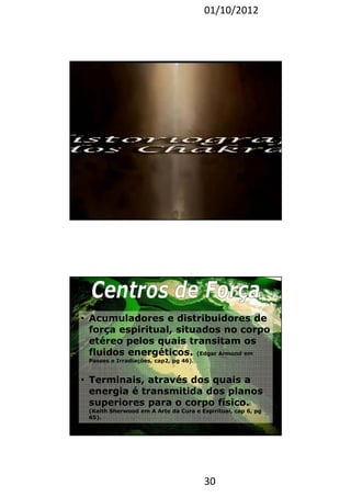 01/10/2012 
30 
59 
• Acumuladores e distribuidores de 
força espiritual, situados no corpo 
etéreo pelos quais transitam os 
fluidos energéticos. (Edgar Armond em 
Passes e Irradiações, cap2, pg 46). 
• Terminais, através dos quais a 
energia é transmitida dos planos 
superiores para o corpo físico. 
(Keith Sherwood em A Arte da Cura e Espiritual, cap 6, pg 
65). 
 