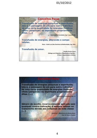 01/10/2012 
CCoonncceeiittooss PPaassssee 
Transfusão de energias psíquicas e espirituais; 
isto é, a passagem de um para outro indivíduo 
de uma certa quantidade de energias fluídicas 
vitais (psíquicas) ou espirituais propriamente 
ditas. (...) 
Emmanuel (O Consolador, Cap. V, questão 98). 
Transfusão de energias, alterando o campo 
celular. 
Áulus – André Luiz (Nos Domínios da Mediunidade, Cap. XVII). 
4 
Transfusão de amor. 
Divaldo Pereira Franco 
(Diálogo com Dirigentes e Trabalhadores Espíritas – 
O Passe – propriedades e efeitos). 
Transfusão de energias psíquicas e espirituais; 
isto é, a passagem de um para outro indivíduo 
de uma certa quantidade de energias fluídicas 
vitais (psíquicas) ou espirituais propriamente 
ditas. (...) 
Emmanuel (O Consolador, Cap. V ) 
Gênero de auxilio, invariavelmente aplicado sem 
qualquer contra-indicação, é sempre valioso no 
tratamento devido aos enfermos de toda classe 
(...) 
André Luiz – (Mecanismos da Mediunidade, 
Cap. XII, Passe e Oração). 
CCoonncceeiittooss PPaassssee 
 