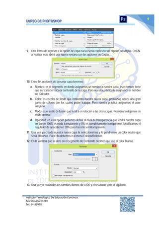 Instituto Tecnológico De Educación Continua
Aniceto Arce # 289
Tel: 64‐39978
9
9. Otra forma de ingresar a la opción de capa nueva seria con las teclas rápidas de Mayus+Ctrl+N,
al realizar esto abrirá una nueva ventana con las opciones de Capas.
10. Entre las opciones de la nueva capa tenemos:
a. Nombre; es el segmento en donde asignamos un nombre a nuestra capa, este nombre tiene
que ser característico al contenido de la capa. Para nuestra práctica le asignamos el nombre
de Calcador.
b. Color; es el color de fondo que contendrá nuestra nueva capa, photoshop ofrece una gran
gama de colores con los cuales poder trabajar. Para nuestra práctica asignamos el color
Ninguno.
c. Modo; es el estilo de fusión que tendrá en relación a las otras capas. Nosotros lo dejamos en
modo normal.
d. Opacidad; en esta opción podemos definir el nivel de transparencia que tendrá nuestra capa
en donde 100% es nada transparente y 0% es completamente transparente. Modificamos el
regulador de opacidad en 50% para hacerlo semitransparente.
11. Una vez ya creada nuestra nueva capa la seleccionamos y le pondremos un color neutro que
sería el blanco. Para ello debemos ir al menú Edicion/Rellenar.
12. En la ventana que se abre en el segmento de Contenido decimos que use el color Blanco.
13. Una vez ya realizados los cambios damos clic a OK y el resultado sería el siguiente.
 