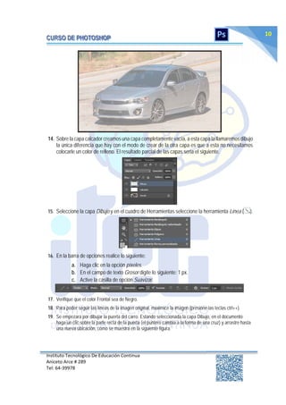 Instituto Tecnológico De Educación Continua
Aniceto Arce # 289
Tel: 64‐39978
10
14. Sobre la capa calcador creamos una capa completamente vacía, a esta capa la llamaremos dibujo
la única diferencia que hay con el modo de crear de la otra capa es que a esta no necesitamos
colocarle un color de relleno. El resultado parcial de las capas seria el siguiente.
15. Seleccione la capa Dibujo y en el cuadro de Herramientas seleccione la herramienta Línea ( ).
16. En la barra de opciones realice lo siguiente:
a. Haga clic en la opción píxeles.
b. En el campo de texto Grosor digite lo siguiente: 1 px.
c. Active la casilla de opción Suavizar.
17. Verifique que el color Frontal sea de Negro.
18. Para poder seguir las líneas de la imagen original, maximice la imagen (presione las teclas ctrl++).
19. Se empezara por dibujar la puerta del carro. Estando seleccionada la capa Dibujo, en el documento
haga un clic sobre la parte recta de la puerta (el puntero cambia a la forma de una cruz) y arrastre hasta
una nueva ubicación, como se muestra en la siguiente figura:
 