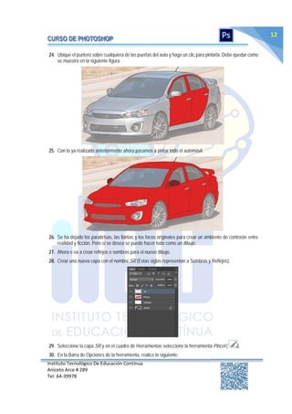 Instituto Tecnológico De Educación Continua
Aniceto Arce # 289
Tel: 64‐39978
12
24. Ubique el puntero sobre cualquiera de las puertas del auto y haga un clic para pintarla. Debe quedar como
se muestra en la siguiente figura.
25. Con lo ya realizado anteriormente ahora pasamos a pintar todo el automóvil.
26. Se ha dejado los parabrisas, las llantas y los focos originales para crear un ambiente de contraste entre
realidad y ficción. Pero si se desea se puede hacer todo como un dibujo.
27. Ahora e va a crear reflejos o sombras para el nuevo dibujo.
28. Crear una nueva capa con el nombre SR (Estas siglas representan a Sombras y Reflejos).
29. Seleccione la capa SR y en el cuadro de Herramientas seleccione la herramienta Pincel ( ).
30. En la Barra de Opciones de la herramienta, realice lo siguiente:
 