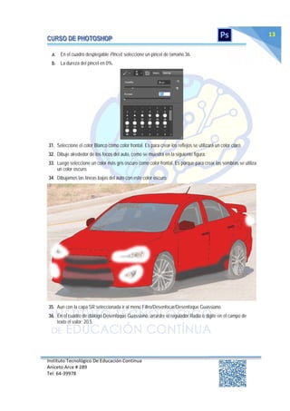 Instituto Tecnológico De Educación Continua
Aniceto Arce # 289
Tel: 64‐39978
13
a. En el cuadro desplegable Pincel, seleccione un pincel de tamaño 36.
b. La dureza del pincel en 0%.
31. Seleccione el color Blanco como color frontal. Es para crear los reflejos se utilizará un color claro.
32. Dibuje alrededor de los focos del auto, como se muestra en la siguiente figura.
33. Luego seleccione un color más gris oscuro como color frontal. Es porque para crear las sombras se utiliza
un color oscuro.
34. Dibujamos las líneas bajas del auto con este color oscuro.
35. Aun con la capa SR seleccionada ir al menú Filtro/Desenfocar/Desenfoque Guassiano.
36. En el cuadro de diálogo Desenfoque Guassiano, arrastre el regulador Radio o digite en el campo de
texto el valor: 20.5.
 