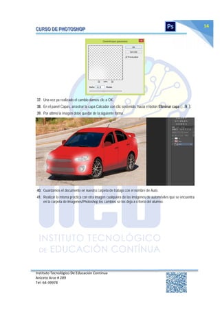 Instituto Tecnológico De Educación Continua
Aniceto Arce # 289
Tel: 64‐39978
14
37. Una vez ya realizado el cambio damos clic a OK.
38. En el panel Capas, arrastrar la capa Calcador con clic sostenido, hacia el botón Eliminar capa ( ).
39. Por último la imagen debe quedar de la siguiente forma.
40. Guardamos el documento en nuestra carpeta de trabajo con el nombre de Auto.
41. Realizar la misma práctica con otra imagen cualquiera de las imágenes de automóviles que se encuentra
en la carpeta de Imagenes/Photoshop los cambios se los deja a criterio del alumno.
 