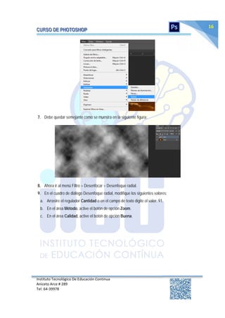 Instituto Tecnológico De Educación Continua
Aniceto Arce # 289
Tel: 64‐39978
16
7. Debe quedar semejante como se muestra en la siguiente figura:
8. Ahora ir al menú Filtro > Desenfocar > Desenfoque radial.
9. En el cuadro de diálogo Desenfoque radial, modifique los siguientes valores:
a. Arrastre el regulador Cantidad o en el campo de texto digite el valor: 91.
b. En el área Método, active el botón de opción Zoom.
c. En el área Calidad, active el botón de opción Buena.
 